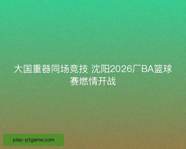 大国重器同场竞技 沈阳2026厂BA篮球赛燃情开战